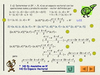 1 c) Determinar si (R2, ∗, R, •) es un espacio vectorial con las
  operaciones suma y producto escalar - vector definidos por :
 (a, b) ∗ (c, d) = ((a + c)/2, (b + d)/2)                    ∀ (a, b) , (c, d) ∈ R2
 k • (a, b) = (k · a, k · b)                                 ∀ k ∈ R ∧ ∀ (a, b) ∈ R2

1) ∀ (a, b) , (c, d) ∈ R2
                                                                   a +c b +d
                                         (a , b ) * (c , d ) = (       ,     )       ∈ R2        L.C.I.
                                                                     2    2

2) ∀(a, b), (c, d), (e, f) ∈ R2 : [(a, b) * (c, d)] * (e, f) = (a, b) * [(c, d) * (e, f)]
                                      a +c b +d
  [(a , b ) * (c , d )] * (e , f ) = (         ,        ) * (e , f ) =
                                          2         2
                                                     a +c          b +d
                                                            +e           +f
                                                   (   2         ,   2      ) = ( a + c + 2e , b + d + 2f )
                                                          2            2               4            4
                                                 c + e d +f
  (a , b ) * [(c , d ) * (e , f ] = (a , b ) * (        ,         )=
                                                   2        2
                                                          c +e         d +f
                                                     a+            b+
                                                   (        2 ,          2 ) = ( 2a + c + e , 2b + d + f )
       pero                                               2            2                4            4
                 a + c + 2e b + d + 2f                                 2a + c + e 2b + d + f
                   (       ,           ) ≠                         (             ,           )
                      4          4                                         4          4
               * NO Es Asociativa en R2
               NO Es Espacio Vectorial
 