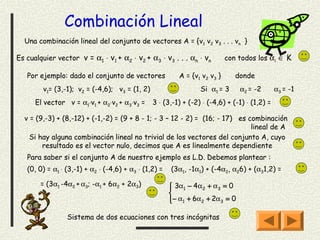 Combinación Lineal
  Una combinación lineal del conjunto de vectores A = {v 1 v2 v3 . . . vn }

Es cualquier vector v = α1 ⋅ v1 + α2 ⋅ v2 + α3 ⋅ v3 . . . αn ⋅ vn           con todos los αi ∈ K

   Por ejemplo: dado el conjunto de vectores              A = {v1 v2 v3 }      donde
        v1= (3,-1); v2 = (-4,6); v3 = (1, 2)                     Si α1 = 3      α2 = -2       α3 = -1
      El vector v = α1⋅v1 + α2⋅v2 + α3⋅v3 =     3 ⋅ (3,-1) + (-2) ⋅ (-4,6) + (-1) ⋅ (1,2) =

  v = (9,-3) + (8,-12) + (-1,-2) = (9 + 8 - 1; - 3 – 12 - 2) = (16; - 17) es combinación
                                                                              lineal de A
    Si hay alguna combinación lineal no trivial de los vectores del conjunto A, cuyo
        resultado es el vector nulo, decimos que A es linealmente dependiente
   Para saber si el conjunto A de nuestro ejemplo es L.D. Debemos plantear :
   (0, 0) = α1 ⋅ (3,-1) + α2 ⋅ (-4,6) + α3 ⋅ (1,2) =   (3α1, -1α1) + (-4α2, α26) + (α31,2) =

        = (3α1 -4α2 + α3; -α1 + 6α2 + 2α3)              3α1 − 4α2 + α3 = 0
                                                       
                                                       
                                                       − α1 + 6α2 + 2α3 = 0
                                                       

                 Sistema de dos ecuaciones con tres incógnitas
 