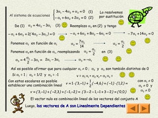  3α1 − 4α2 + α3 = 0 (1)
                                                                   Lo resolvemos
Al sistema de ecuaciones                                           por sustitución
                         − α1 + 6α2 + 2α3 = 0 (2)
                         

    De (1)    α3 = 4α2 − 3α1      (3)        Reemplazo α3 en (2) y tengo

− α1 + 6α2 + 2( 4α2 − 3α1 ) = 0              − α1 + 6α2 + 8α2 − 6α1 = 0                     − 7 α1 + 14α2 = 0

                                          7 α1                                         α1
 Ponemos α2 en función de α1                  α2 =                              α2 =
                                          14                                           2
                                                    α
 Ponemos α3 en función de α1, reemplazando α2 = 1                     en (3)
                                                    2
          α
    α3 = 4 1 − 3α1 = 2α1 − 3α1           α 3 = − α1
          2
 Así es posible afirmar que para cualquier α1 ≠ 0 ; α2 y α3 son también distintos de 0
  Si α1 = 1 ; α2 = 1/2 y α3 = -1                  v = α1⋅v1 + α2⋅v2 + α3⋅v3 =
Con estos escalares es posible                              1                                     con α1 ≠ 0
                                          v = 1 ⋅ ( 3, −1) + ( −4,6 ) + ( −1) ⋅ ( 1,2) =
establecer una combinación lineal                           2                                      α2 ≠ 0 y
               v = ( 3, −1 ) + ( −2,3) + ( −1, −2 ) = ( 3 − 2 − 1, −1 + 3 − 2 ) = ( 0,0 )           α3 ≠ 0

               El vector nulo es combinación lineal de los vectores del conjunto A

             Luego, los vectores de A son Linealmente Dependientes
 