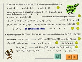 3 a) Para verificar si el vector (-1, 2, -1) es combinación lineal de

  u = ( 2, −1, 1 )        v = ( −2, 1, −1 )          w = ( 1, 1, 0 )

  Vamos a averiguar si es posible componer (-1, 2, -1) a partir de la
  suma de los vectores u ;             v; w
  a ⋅ u + b ⋅ v + c ⋅ w = ( −1,2, −1 )      Previamente multiplicados por escalares

 2 ⋅ ( 2, −1, 1 ) + 3 ⋅ ( −2, 1, −1 ) + 1 ⋅ ( 1, 1, 0 ) = ( −1,2, −1 )                 a=2       b = 3 y c =1

  ( 4, −2, 2 ) + ( −6, 3, −3) + ( 1, 1, 0 ) = ( 4 − 6 + 1; −2 + 3 + 1; 2 − 3 + 0 ) = ( −1,2,−1 )

           ( −1,2, −1 )        Es combinación lineal                   de   u      v        w


3 b) Para expresar u = ( 0, 4 )           v = ( −2, 4 ) como combinación lineal de i = ( 1,0 ) j = ( 0,1 )

  escribimos         u = α1 i + α 2 j                ( 0,4 ) = α1( 1,0 ) + α2( 0,1 ) = ( α1 ,0 ) + ( 0, α2 )

  = (α1 + 0,0 + α2 ) = (α1 , α2 )                   α1 = 0     α2 = 4                    u = 0 ⋅i + 4 ⋅ j

               v = α1i + α2 j                   ( −2, 4 ) = α1( 1,0 ) + α2( 0,1 ) = ( α1 ,0 ) + ( 0, α2 )
                = ( α 1 + 0, 0 + α 2 ) = ( α 1 , α 2 )            α1 = −2       α2 = 4        v = −2 ⋅ i + 4 ⋅ j
 