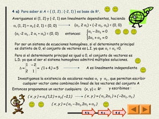 4 a) Para saber si A = { (1, 2) ; (-2, 1) } es base de R 2,
Averiguamos si (1, 2) y (-2, 1) son linealmente dependientes, haciendo

α1 (1, 2) + α2 (-2, 1) = (0, 0)                (α1, 2 α1) + (-2 α2, α2) = (0, 0)
                                                       α1 − 2α2 = 0
                                                       
 (α1 -2 α2 , 2 α1 + α2) = (0, 0)      entonces:        
                                                       2α1 + α2 = 0
                                                       
 Por ser un sistema de ecuaciones homogéneo, si el determinante principal
 es distinto de 0, el conjunto de vectores es L.I. ya que α1 = α2 =0.
 Pero si el determinante principal es igual a 0, el conjunto de vectores es
 L.D. ya que al ser el sistema homogéneo admitirá múltiples soluciones.
        1 −2
    ∆=          = ( 1 + 4) = 5                 A es linealmente independiente
        2 1

   Investigamos la existencia de escalares reales α1 y α2 , que permitan escribir
      cualquier vector como combinación lineal de los vectores del conjunto A
Entonces proponemos un vector cualquiera (x, y) ∈ R2       y escribimos :

          ( x , y ) = α1( 1,2 ) + α2( −2,1 )          ( x , y ) = ( α1 ,2α1 ) + ( −2α2 , α2 )

                            ( x , y ) = ( α1 − 2α2 ,2α1 + α2 )

                                                      4 b         4 c         4 d
 
