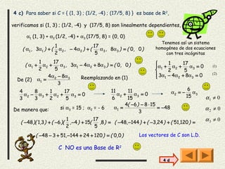 4 c) Para saber si C = { (1, 3) ; (1/2, -4) ; (17/5, 8) } es base de R 2,

verificamos si (1, 3) ; (1/2, -4) y (17/5, 8) son linealmente dependientes,

       α1 (1, 3) + α2 (1/2, -4) + α3 (17/5, 8) = (0, 0)
                                                                             Tenemos así un sistema
                    1                 17                                   homogéneo de dos ecuaciones
    ( α1 , 3α1 ) + ( α2 , − 4α2 ) + (    α , 8α3 ) = ( 0, 0 )
                    2                  5 3                                     con tres incógnitas

             1      17                                                         1      17
      ( α1 +   α2 +    α , 3α1 − 4α2 + 8α3 ) = ( 0, 0 )                   α 1 + α 2 +    α =0      (1)
            2        5 3                                                       2       5 3
                 4α2 − 8α3                                                 3α1 − 4α2 + 8α3 = 0
                                                                          
                                                                                                    (2)
  De (2)    α1 =               Reemplazando en (1)
                      3
   4      8     1     17                            11     11                          6
     α 2 − α 3 + α2 +    α =0                          α +    α =0              α2 = − α3
   3      3     2      5 3                          6 2 15 3                          15          α1 ≠ 0
                                                          4( −6) − 8 ⋅ 15
De manera que:          si α3 = 15 ; α2 = - 6        α1 =                 = −48                   α2 ≠ 0
                                                                3
                              1              17                                                   α3 ≠ 0
    ( −48 )( 1,3) + ( −6 )(     , −4 ) + 15(    ,8 ) = ( −48, −144 ) + ( −3,24 ) + ( 51,120 ) =
                              2               5
           ( −48 − 3 + 51, −144 + 24 + 120 ) = ( 0,0 )            Los vectores de C son L.D.

                       C NO es una Base de R2

                                                                              4 d
 