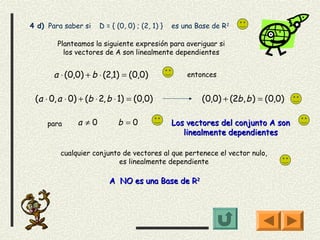 4 d) Para saber si    D = { (0, 0) ; (2, 1) }   es una Base de R 2

        Planteamos la siguiente expresión para averiguar si
          los vectores de A son linealmente dependientes


       a ⋅ (0,0) + b ⋅ (2,1) = (0,0)                entonces


 (a ⋅ 0, a ⋅ 0) + (b ⋅ 2, b ⋅ 1) = (0,0)                 (0,0) + (2b, b ) = (0,0)

     para      a ≠0         b =0                Los vectores del conjunto A son
                                                   linealmente dependientes

         cualquier conjunto de vectores al que pertenece el vector nulo,
                           es linealmente dependiente

                         A NO es una Base de R2
 