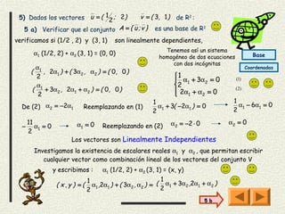 5) Dados los vectores u = ( 1 2 ; 2)        v = ( 3, 1 ) de R2 :
   5 a)   Verificar que el conjunto A = { u ; v } es una base de R2
verificamos si (1/2 , 2) y (3, 1)          son linealmente dependientes,
                                                              Tenemos así un sistema
           α1 (1/2, 2) + α2 (3, 1) = (0, 0)                                                        Base
                                                            homogéneo de dos ecuaciones
                                                                con dos incógnitas
        α1                                                                                      Coordenadas
       (   , 2α1 ) + ( 3α2 , α2 ) = ( 0, 0 )
        2                                                         1
                                                                   α1 + 3α2 = 0          (1)
        α                                                         2
       ( 1 + 3α2 , 2α1 + α2 ) = ( 0, 0 )                           2α1 + α2 = 0
                                                                                          (2)
         2                                                        
                                                         1                             1
  De (2) α2 = −2α1            Reemplazando en (1)          α + 3( −2α1 ) = 0             α − 6α1 = 0
                                                         2 1                           2 1
      11                   α1 = 0                               α 2 = −2 ⋅ 0          α2 = 0
  −      α =0                         Reemplazando en (2)
      2 1
                         Los vectores son Linealmente Independientes
           Investigamos la existencia de escalares reales α1 y α2 , que permitan escribir
              cualquier vector como combinación lineal de los vectores del conjunto V
                  y escribimos :      α1 (1/2, 2) + α2 (3, 1) = (x, y)
                                1                             1
                   ( x,y ) =(     α1 ,2α1 ) + ( 3α2 , α2 ) = ( α1 + 3α2 ,2α1 + α2 )
                                2                             2
                                                                               5 b
 