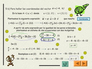 5 b) Para hallar las coordenadas del vector w = ( −4, 6)
       En la base A = { u; v } donde               u = ( ½ ; 2 ) ; v = ( 3, 1 )

  Planteamos la siguiente expresión:             w = a ⋅ u + b ⋅v             que resulta          Coordenadas

  ( −4,6) = a ⋅ ( 1 2 ,2) + b ⋅ (3,1)            ( −4,6) = (a 2 ,2a ) + (3b , b ) = (a 2 + 3b ,2a + b )

         A partir de esta expresión por la igualdad de los pares ordenados,
            planteamos un sistema de dos ecuuaciones con dos incógnitas
                                                a + 3b = −4
   ( −4,6) = (a 2 + 3b,2a + b )                 
                                                2
                                                                     (1)
                                                                                   Si b = -2
                                                 2a + b = 6         (2)
                                                                                 a = −8 − 6( −2) = −8 + 12
     De (1)
                                                                                       a =4
  a
    = −4 − 3b             a = 2 ⋅ ( −4 − 3b )            a = −8 − 6b
  2
                Reemplazo a en (2)            2( −8 − 6b ) + b = 6            − 16 − 12b + b = 6

           − 16 − 11b = 6               − 11b = 6 + 16           − 11b = 22            b = −2
 