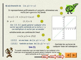 6) a) dimensión de        { (x, y) / x = y }

   Si representamos gráficamente el conjunto, obtenemos una
                 recta (ver ejercicio 2a) donde

   ( x, y ) ∈ S ⇒ ( x, y ) = ( y, y )

 Si y = 1                 ( 1, 1 ) ∈ S

     Con { (1, 1) } puedo generar cualquier otro
     vector que esté contenido en la recta x = y
       con multiplicar el vector por un escalar
    estableciendo una combinación lineal

                  v = ( x , y ) = α ⋅ ( 1,1 )

      { (1,1) }     es una base de { (x, y) / x = y }
      { (2,2) }      también es base de { (x, y) / x = y }       Cantidad de vectores de
                                   Dim (1)                     cualquier base del subespacio

            Te queda comprobar que con esas bases (y con cualquier otra
            base que vos propongas) se puede genera cualquier vector que
                           esté contenido en la recta y = x
                                                  6 b        6 c      6 d
 