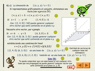 6) c) La dimensión de          { (x, y, z) / z = 0 }
   Si representamos gráficamente el conjunto, obtenemos una
                    recta (ver ejercicio 2f)
     ( x, y, z ) ∈ S ⇒ ( x, y, z ) = ( x, y, 0 )

Si x = 1      ∧ y=4               ( 1, 4, 0 ) ∈ S
   Con { (1, 4, 0) } NO puedo generar cualquier
   otro vector que esté contenido en el plano x,y
Necesito otro vector, por ejemplo
Si x = 6 ∧ y = 3                ( 6, 3, 0 ) ∈ S
 Con { (1, 4, 0); (6, 3, 0) } puedo generar cualquier
   otro vector que esté contenido en el plano x,y

estableciendo una combinación lineal
        v = ( x , y ,0 ) = α ⋅ ( 1, 4,0 ) + β( 6,3,0 )
                                                                         Cantidad de vectores de
 { (1, 4, 0); (6, 3, 0) }   es una base de       { (x, y, z) / z = 0 }      cualquier base del
                                                                               subespacio
            { (3, 6, 0); (-1, 2, 0) } también es es una base de { (x, y) / x = y / 2 }
                                                 Dim (2)
              Te queda comprobar que con esas bases (y con cualquier otra
             base que vos propongas) se puede generar cualquier vector que
                           esté contenido en el plano (x, y, 0)
                                                                         6 d
 