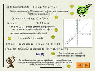 6) d) La dimensión de            { (x, y, z) / x = 0, y = 0 }

    Si representamos gráficamente el conjunto, obtenemos una
                     recta (ver ejercicio 2i)

       ( x, y, z ) ∈ S ⇒ ( x, y, z ) = ( 0, 0, z )

  Si z = 1                           ( 0, 0, 1 ) ∈ S
    Con { (0, 0, 1) } puedo generar cualquier otro
      vector que esté contenido sobre el eje z

      estableciendo una combinación lineal

                v = ( 0,0, z ) = α ⋅ ( 0,0,1 )

{ (0, 0, 1) }    es una base de       { (x, y, z) / x = 0, y = 0 }

{ (0, 0, 3) } también es es una base de { (x, y, z) / x = 0, y = 0 }

                                                                Cantidad de vectores de
                                      Dim (1)
                                                              cualquier base del subespacio

                 Te queda comprobar que con esas bases (y con cualquier otra
                base que vos propongas) se puede generar cualquier vector que
                              esté contenido en la recta (0, 0, z)
 