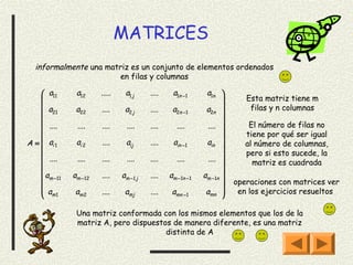 MATRICES
  informalmente una matriz es un conjunto de elementos ordenados
                        en filas y columnas

     a11       a12     .....    a1 j     ....    a1n −1      a1n 
                                                                         Esta matriz tiene m
     a         a22     ....     a2 j     ....    a2n −1      a2n          filas y n columnas
     21                                                            
     ....
               ....    ....      ....    ....      ....       .... 
                                                                    
                                                                            El número de filas no
                                                                         tiene por qué ser igual
A =  ai 1      ai 2    ....     aij      ....    ain −1      ain         al número de columnas,
                                                                         pero si esto sucede, la
     ....      ....    ....      ....    ....      ....       ....         matriz es cuadrada
                                                                   
     am −11   am −12   ....    am −1 j   ....   am −1n −1   am −1n 
                                                                      operaciones con matrices ver
     am 1      am 2    ....     amj      ....    amn −1      amn       en los ejercicios resueltos
                                                                   

                Una matriz conformada con los mismos elementos que los de la
                matriz A, pero dispuestos de manera diferente, es una matriz
                                        distinta de A
 