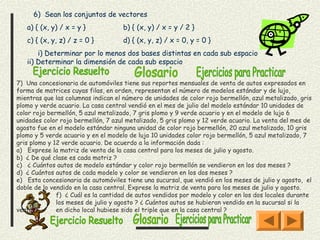 6) Sean los conjuntos de vectores
   a) { (x, y) / x = y }             b) { (x, y) / x = y / 2 }
   c) { (x, y, z) / z = 0 }          d) { (x, y, z) / x = 0, y = 0 }
      i) Determinar por lo menos dos bases distintas en cada sub espacio
   ii) Determinar la dimensión de cada sub espacio

7) Una concesionaria de automóviles tiene sus reportes mensuales de venta de autos expresados en
forma de matrices cuyas filas, en orden, representan el número de modelos estándar y de lujo,
mientras que las columnas indican el número de unidades de color rojo bermellón, azul metalizado, gris
plomo y verde acuario. La casa central vendió en el mes de julio del modelo estándar 10 unidades de
color rojo bermellón, 5 azul metalizado, 7 gris plomo y 9 verde acuario y en el modelo de lujo 6
unidades color rojo bermellón, 7 azul metalizado, 5 gris plomo y 12 verde acuario. La venta del mes de
agosto fue en el modelo estándar ninguna unidad de color rojo bermellón, 20 azul metalizado, 10 gris
plomo y 5 verde acuario y en el modelo de lujo 10 unidades color rojo bermellón, 5 azul metalizado, 7
gris plomo y 12 verde acuario. De acuerdo a la información dada :
a)   Exprese la matriz de venta de la casa central para los meses de julio y agosto.
b) ¿ De qué clase es cada matriz ?
c)   ¿ Cuántos autos de modelo estándar y color rojo bermellón se vendieron en los dos meses ?
d) ¿ Cuántos autos de cada modelo y color se vendieron en los dos meses ?
e)   Esta concesionaria de automóviles tiene una sucursal, que vendió en los meses de julio y agosto, el
doble de lo vendido en la casa central. Exprese la matriz de venta para los meses de julio y agosto.
              f) ¿ Cuál es la cantidad de autos vendidos por modelo y color en los dos locales durante
              los meses de julio y agosto ? ¿ Cuántos autos se hubieran vendido en la sucursal si la
venta         en dicho local hubiese sido el triple que en la casa central ?
 