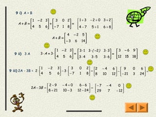9 i) A + B

              1 − 2 3  3 0 2               1 + 3 − 2 + 0 3 + 2
      A +B =         +      =                                 
              4 5 6  − 7 1 8
                                           4 − 7 5 + 1 6 + 8
                                                                  

                                    4 −2 5
                            A +B =           
                                    − 3 6 14 
                                             

                               1 − 2 3  3 ⋅ 1 3 ⋅ ( − 2 )    3 ⋅ 3  3 −6 9
   9 ii) 3 A         3⋅A = 3⋅         =                           =         
                               4 5 6 3 ⋅ 4
                                                3⋅5          3 ⋅ 6
                                                                       12 15 18
                                                                                


                     1   −2    3      3     0   2 2        −4     6  9     0    6
9 iii) 2A - 3B = 2 ⋅              −3⋅              =                   −                =
                     4   5     6
                                      − 7    1   8 8
                                                              10    12 − 21
                                                                                3   24
                                                                                        


                         2−9      −4+0        6−6      − 7    −4      0 
               2A − 3B =                              = 
                         8 + 21   10 − 3     12 − 24
                                                         29    7      − 12
                                                                            
 