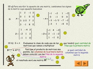 10 a) Para escribir la opuesta de una matriz, cambiamos los signos
de la matriz cuya opuesta buscamos
           1   2   −1      3              − 1    −2     1 − 3
                                                              
           0   1   0       0                0    −1     0   0
 Si      A=                          −A =                     
           3 1 / 2 7       2               − 3 − 1 / 2 − 7 − 2
                                          − 3
           3 − 1 8         0                      1    −8 0  
                            

              1 − 4 3                     − 1 4 − 3
                                                   
         D = − 2 1 2               − D =  2 − 1 − 2
                                                   
              − 1 1 0
                                          1 −1 0 

10 b) B x A       Evaluamos la clase de cada una de las         que tendrá igual cantidad de
                  matrices que vamos a multiplicar               filas que la primera matriz

B(3x4) x A(4x3)     Para que el producto de matrices sea            e igual cantidad de
                  posible, las columnas de la primera matriz     columnas que la segunda
                  deben coincidir con las filas de la segunda             matriz
                                    matriz
          el resultado será una matriz   M(   3 x
                                                    3)
 
