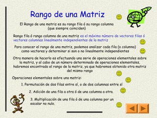 Rango de una Matriz
    El Rango de una matriz es su rango fila ó su rango columna
                     (que siempre coinciden)

Rango fila ó rango columna de una matriz es el máximo número de vectores filas ó
vectores columnas linealmente independientes de la matriz
 Para conocer el rango de una matriz, podemos analizar cada fila (o columna)
     como vectores y determinar si son o no linealmente independientes

Otra manera de hacerlo es efectuando una serie de operaciones elementales sobre
   la matriz, y al cabo de un número determinado de operaciones elementales,
habremos encontrado el rango de la matriz, ya que habremos obtenido otra matriz
                                 del mismo rango

Operaciones elementales sobre una matriz:
     1. Permutación de dos filas entre sí, o de dos columnas entre sí

          2. Adición de una fila a otra ó de una columna a otra.

          3. Multiplicación de una fila ó de una columna por un
          escalar no nulo.
 