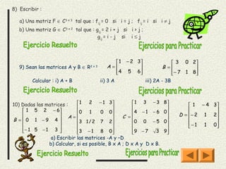 8) Escribir :

   a) Una matriz F ∈ C3 x 3 tal que : fij = 0 si i = j ; fij = i si i ≠ j
   b) Una matriz G ∈ C3 x 2 tal que : gij = 2 i + j si i > j ;
                                       gij = i - j si i ≤ j




                                                1 − 2 3                      3 0 2
   9) Sean las matrices A y B ∈ R   2x3      A=                         B =         
                                               4 5 6
                                                                            
                                                                               − 7 1 8
                                                                                       
         Calcular : i) A + B              ii) 3 A                iii) 2A - 3B



10) Dadas las matrices :    1    2   − 1 3          1 3 − 3           8
                                                                                    1 − 4 3
                                                                       
     1 5 2 − 6            0    1    0 0           4 − 1 − 6         0                
                    A=                       C =                         D = − 2 1 2 
B =  0 1 −9 4             3 1 / 2 7 2             0 0 − 5           0                
                                                                              − 1 1 0
                                                                                           
    − 1 5 − 1 3 
                          3 − 1 8 0               9 − 7   3         9
                                                                       
                a) Escribir las matrices -A y –D
               b) Calcular, si es posible, B x A ; D x A y D x B.
 