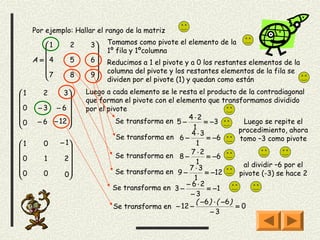 Por ejemplo: Hallar el rango de la matriz

         1      2    3    Tomamos como pivote el elemento de la
                          1º fila y 1ºcolumna
     A = 4      5    6    Reducimos a 1 el pivote y a 0 los restantes elementos de la
                      
                          columna del pivote y los restantes elementos de la fila se
         7      8    9
                            dividen por el pivote (1) y quedan como están
1      2    3      Luego a cada elemento se le resta el producto de la contradiagonal
                   que forman el pivote con el elemento que transformamos dividido
0    −3 −6 
                   por el pivote
                                                    4 ⋅2
0    − 6 − 12 
               
                               Se transforma en 5 −       = −3           Luego se repite el
                                                      1                 procedimiento, ahora
                                                      4 ⋅3
                               Se transforma en 6 −        = −6         tomo –3 como pivote
1      0     − 1                                      1
                                                    7 ⋅2
0      1      2              Se transforma en 8 −        = −6
                                                     1                 al dividir –6 por el
                                                   7 ⋅3
                               Se transforma en 9 −        = −12        pivote (-3) se hace 2
0      0      0                                      1
                                                    − 6⋅2
                              Se transforma en 3 −          = −1
                                                     −3
                                                       ( −6 ) ⋅ ( −6 )
                              Se transforma en − 12 −                  =0
                                                             −3
 