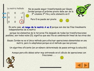 La matriz hallada      No se puede seguir transformando por Gauss-
                        Jordan porque el próximo pivote debe ser de la
 1       0      − 1      3º columna 3º fila y este elemento es 0
                   
 0       1      2
                         Pero 0 no puede ser pivote
                   
 0       0      0

   En este caso, el rango de la matriz A es 2 porque son dos las filas linealmente
   independientes de la matriz
    porque los elementos de la terceras fila después de todas las transformaciones
posibles, son todos nulos (0); significa que esa fila es combinación lineal de las otras dos

 Gauss-Jordan no es el único método para efectuar operaciones elementales en una
         matriz, pero lo adoptamos porque es el método que nos provee:

      Un algoritmo eficiente (en un número determinado de pasos entrega la solución)

        Aunque para ello debes estar muy entrenado en el cálculo de operaciones con
                                      fracciones . . .
 