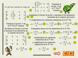  − 2 4 2 − 2         Tomamos el
                                                               pivote –2 de
11 a) Para calcular el rango de       A = − 1 − 1 1 0 
                                                                la 1º fila 1º
                                          − 2 1 2 − 1             columna
  1      −2        −1       1                       
                             
  0      −3         0       1    Dividimos la fila por el pivote y hacemos 0 los elementos
                                                         restantes de la columna del pivote
  0      −3         0       1
                                 Y completamos los restantes elementos de la 2º fila

  Tomamos el pivote –3 de                −1⋅4                  −1⋅2                ( −1 ) ⋅ ( −2 )
                                   −1−        = −3       1−         =0        0−                   =1
    la 2º fila 2º columna                 −2                    −2                       −2
 Dividimos la fila por el pivote     trabajamos ahora con los elementos de la 3º fila
y hacemos 0 los elementos de
                                         −2⋅ 4                 − 2⋅2               ( −2 ) ⋅ ( −2 )
     la columna del pivote          1−         = −3      2−          =0      −1−                   =1
                                          −2                    −2                      −2
               −1        1
  1      0                3                                                      −2⋅0
                                        completamos los restantes          −1−        = −1
  0      1      0       −1                elementos de la 1º fila                 −3
                          3
                                      y completamos los restantes                  − 2⋅1 1
  0                                                                          1−        = 3
         0     0         0 
                                        elementos de la 3º fila                    −3

                     − 3⋅ 0                         − 3⋅1
                0−          =0                 1−         =0
                      −3                             −3
                                                                      11 b
 