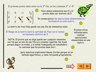 El próximo pivote debe estar en la 3º fila, en las columnas 3º ó 4º

                                    Pero ambos elementos son 0 y el
 1     0      −1       1 
                        3          pivote debe ser distinto de 0
 0     1      0       −1 
                        3     En consecuencia las operaciones elementales se
 0     0      0        0                terminaron en esta matriz
                         
 La matriz de tres filas quedó con una fila de elementos nulos
                                                                           Existen otros
El Rango de la matriz será la cantidad de filas con al menos               métodos para
                 un elemento distinto de 0                                    realizar
                                                                            operaciones
  NOTA. El pivote que se elige puede ser cualquier elemento,            elementales en una
 con tal que no sea de una fila y/o columna repetida. No tiene                matriz
 porqué seguir un orden, y si estás trabajando sin calculadora
             te conviene que los pivotes sean los 1

               pero nosotros explicamos Gauss-Jordan porque es un
                método algorítmico, y como tal puede programarse.




                                                                 11 b
 