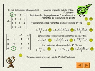 11 b) Calculamos el rango de B          tomamos el pivote 1 de la 1º fila
                                                                1º columna
   1       1 − 3 − 1      Dividimos la fila poryel pivote 0 los elementos
                                                   hacemos
                                      restantes de la columna del pivote
   2       1 −2 1 
B =                 
   1       1 1   3            y completamos los restantes elementos de la 2º fila
                    
   1
           2 −3 1                     2⋅1                 2 ⋅ ( −3)            2 ⋅ ( −1 )
                                    1−       = −1      −2−             =4    1−              =3
                                          1                       1                    1
1      1       −3       − 1         completamos los restantes elementos de la 3º fila
                           
0   −1          4        3            1 ⋅1             1 ⋅ ( −3)          1 ⋅ ( −1 )
                                     1−      =0       1−           =4   3−             =4
                                       1                    1                  1
0      0        4        4
                                         los restantes elementos de la 4º fila son
0   1           0        2           1⋅1                  1 ⋅ ( −3)            1 ⋅ ( −1 )
                                  2−      =1        −3−             =0     1−             =2
                                        1                        1                    1

                         Tomamos como pivote el 1 de la 4º fila 2º columna
 