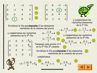 1        1         −3       − 1                1    0    −3       − 3
                                                                     
0        −1        4        3                  0    0               5
                                                         4           
                                                         4          4
0        0         4        4                  0    0                

0                                                                    
         1         0        2 
                                                 0
                                                      1    0          2
                                                                              y completamos los
                                                                              restantes elementos
     Dividimos la fila poryel pivote 0 los elementos
                            hacemos                                               de la 1º fila
                 restantes de la columna del pivote                   1⋅0                  1⋅2
                                                             −3−          = −3       −1−       = −3
                                                −1⋅0                   1                    1
 y completamos los restantes                 4−      =4
    elementos de la 2º fila                      1                   y completamos los restantes
                                                −1⋅2                    elementos de la 3º fila
                                             3−      =5
     1       0      0     −3                   1                          0⋅0            0⋅2
                            4                                       4−        =4    4−       =4
     0                     5      Tomamos como pivote el 4                 1              1
              0      1
                            4      en la 2º fila 3º columna
                    0      −1
     0       0                     Dividimos la fila poryel pivote 0 los elementos
                                                            hacemos
     
     0                                         restantes de la columna del pivote
              1     0       2
                              
                                         completamos

                         ( −3) ⋅ 5 3             4⋅5                 0⋅5
                   −3−            =         4−       = −1       2−       =2
                            4        4            4                   4
 