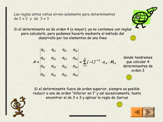 Las reglas antes vistas sirven solamente para determinantes
de 2 x 2 y de 3 x 3

Si el determinante es de orden 4 (o mayor), ya no contamos con reglas
     para calcularlo, pero podemos hacerlo mediante el método del
                desarrollo por los elementos de una línea


                a11   a12   a13    a14

                a21   a22   a23   a24       4                                donde tendremos
                                                      i +4
           A=                            = ∑ ( −1 )          ⋅ ai 4 ⋅ Mi 4     que calcular 4
                a31   a32   a33   a34      i =1                              determinantes de
                                                                                  orden 3
                a41   a42   a43   a44


            Si el determinante fuera de orden superior, siempre es posible
           reducir a uno de orden “inferior en 1” y así sucesivamente, hasta
                    encontrar el de 3 x 3 y aplicar la regla de Sarrus
 
