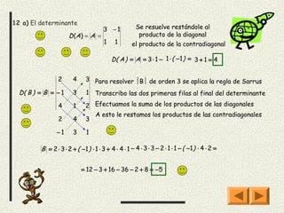 12 a) El determinante
                                       3 −1           Se resuelve restándole al
                      D (A) = A =                      producto de la diagonal
                                       1    1       el producto de la contradiagonal

                                           D( A ) = A = 3 ⋅ 1 − 1 ⋅ ( − 1 ) = 3 + 1 = 4


                 2      4     3 Para resolver B de orden 3 se aplica la regla de Sarrus

  D( B ) = B = − 1      3     1 Transcribo las dos primeras filas al final del determinante

                 4      1     2 Efectuamos la suma de los productos de las diagonales
                                A esto le restamos los productos de las contradiagonales
                 2      4     3

                −1      3     1

         B = 2 ⋅ 3 ⋅ 2 + ( −1 ) ⋅ 1 ⋅ 3 + 4 ⋅ 4 ⋅ 1 − 4 ⋅ 3 ⋅ 3 − 2 ⋅ 1 ⋅ 1 − ( −1 ) ⋅ 4 ⋅ 2 =


                            = 12 − 3 + 16 − 36 − 2 + 8 = −5
 