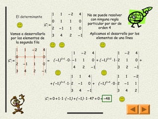 1       1       −2          4        No se puede resolver
      El determinante
                                                                         con ninguna regla
                                  0       1        1          0
                        C =                                            particular por ser de
                                  2      −1        1          0               orden 4
Vamos a desarrollarlo                                                   Aplicamos el desarrollo por los
                                  3       4        2          −1
por los elementos de                                                        elementos de una línea
   la segunda fila

      1   1    −2       4
                                                          1       −2        4                      1    −2   4
      0   1     1       0
C =                          =     ( −1 ) 2 + 1 ⋅ 0 ⋅ − 1          1        0 + ( −1 ) 2 + 2 ⋅ 1 ⋅ 2    1    0 +
      2   −1    1       0
                                                         4         2       −1                      3    2    −1
      3   4     2   −1
                                                     1        1        4                           1    1    −2

                                 + ( −1 ) 2 + 3 ⋅ 1 ⋅ 2       −1       0 +       ( −1 ) 2 + 4 ⋅ 0 ⋅ 2   −1   1

                                                    3         4        −1                          3    4    2

                            C = 0 + 1 ⋅ 1 ⋅ ( −1 ) + ( −1 ) ⋅ 1 ⋅ 47 + 0 = −48
 