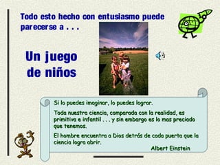 Todo esto hecho con entusiasmo puede
par ecer se a . . .


 Un juego
 de niños

        Si lo puedes imaginar, lo puedes lograr.  
        Toda nuestra ciencia, comparada con la realidad, es
        primitiva e infantil . . . y sin embargo es lo mas preciado
        que tenemos.
        El hombre encuentra a Dios detrás de cada puerta que la
        ciencia logra abrir. 
                                            Albert Einstein
 