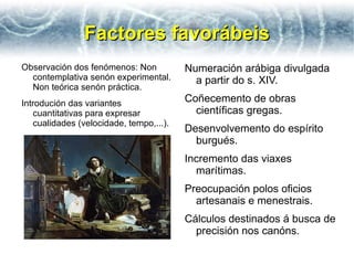 Factores favorábeis
Observación dos fenómenos: Non           Numeración arábiga divulgada
  contemplativa senón experimental.        a partir do s. XIV.
  Non teórica senón práctica.
Introdución das variantes                Coñecemento de obras
   cuantitativas para expresar             científicas gregas.
   cualidades (velocidade, tempo,...).
                                         Desenvolvemento do espírito
                                           burgués.
                                         Incremento das viaxes
                                           marítimas.
                                         Preocupación polos oficios
                                           artesanais e menestrais.
                                         Cálculos destinados á busca de
                                           precisión nos canóns.
 