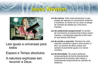 Isaac Newton
                                Lei de inercia: Todo corpo persevera no seu
                                    estado de repouso ou movemento uniforme
                                    e rectilíneo, en tanto non se vexa na obriga
                                    de cambiar de estado por unha forza
                                    impresa.
                                Lei de aceleración proporcional: O cambio
                                    de movemento é proporcional á forza motriz
                                    impresa, e prodúcese segundo a liña recta
                                    en que actuou dita forza.
                                Lei de acción e reacción: Sempre hai unha
Leis iguais e universais para       reacción contraria e igual a unha acción; é
                                    dicir, as accións de dous corpos son
  todos                             sempre mutuamente iguais e en senso
                                    contrario.
Espazo e Tempo absolutos        Lei de Gravidade: Os corpos atráense
                                    reciprocamente de forma directamente
A natureza explícase sen            proporcional ao produto das masas e
                                    inversamente proporcional ao cadrado da
  recorrer a Deus                   distancia.
 