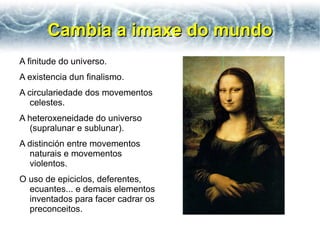 Cambia a imaxe do mundo
A finitude do universo.
A existencia dun finalismo.
A circulariedade dos movementos
   celestes.
A heteroxeneidade do universo
  (supralunar e sublunar).
A distinción entre movementos
  naturais e movementos
  violentos.
O uso de epiciclos, deferentes,
  ecuantes... e demais elementos
  inventados para facer cadrar os
  preconceitos.
 