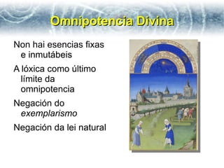 Omnipotencia Divina
Non hai esencias fixas
 e inmutábeis
A lóxica como último
  límite da
  omnipotencia
Negación do
 exemplarismo
Negación da lei natural
 