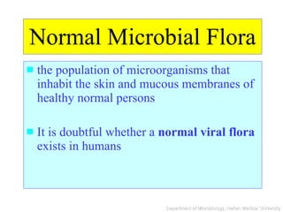 Normal Microbial Flora the population of microorganisms that inhabit the skin and mucous membranes of healthy normal persons It is doubtful whether a  normal viral flora  exists in humans 
