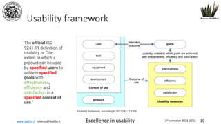 www.dadda.it roberto@dadda.it Excellence in usability 1st semester 2021-2022 10
Usability framework
The official ISO
9241-11 definition of
usability is: “the
extent to which a
product can be used
by specified users to
achieve specified
goals with
effectiveness,
efficiency and
satisfaction in a
specified context of
use.”
 