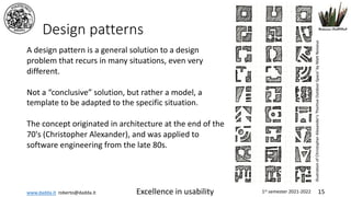 www.dadda.it roberto@dadda.it Excellence in usability 1st semester 2021-2022 15
Design patterns
A design pattern is a general solution to a design
problem that recurs in many situations, even very
different.
Not a “conclusive” solution, but rather a model, a
template to be adapted to the specific situation.
The concept originated in architecture at the end of the
70's (Christopher Alexander), and was applied to
software engineering from the late 80s.
illustration
of
Christopher
Alexander's
'Positive
Outdoor
Space'
by
Matt
Noiseux
 