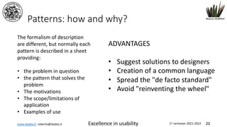 www.dadda.it roberto@dadda.it Excellence in usability 1st semester 2021-2022 20
Patterns: how and why?
The formalism of description
are different, but normally each
pattern is described in a sheet
providing:
• the problem in question
• the pattern that solves the
problem
• The motivations
• The scope/limitations of
application
• Examples of use
ADVANTAGES
• Suggest solutions to designers
• Creation of a common language
• Spread the "de facto standard"
• Avoid "reinventing the wheel"
 
