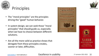 www.dadda.it roberto@dadda.it Excellence in usability 1st semester 2021-2022 22
Principles
• The "moral principles" are the principles
driving the "good" human behavior.
• In system design, we can seek those "moral
principles" that should guide us, especially
when we have to choose between different
solutions.
• Are all the more valid as practice shows that
derogate from these principles creates,
sooner or later, difficulties.
 