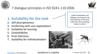 www.dadda.it roberto@dadda.it Excellence in usability 1st semester 2021-2022 26
7 dialogue principles in ISO 9241-110:2006
1. Suitability for the task
2. Self descriptiveness
3. Conformity with user expectations
4. Suitability for learning
5. Controllability
6. Error tolerance
7. Suitability for individualization
system functionality and
dialogue are based on the
characteristics of the task,
rather than the technology
chosen to solve it
 