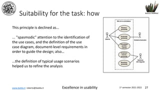 www.dadda.it roberto@dadda.it Excellence in usability 1st semester 2021-2022 27
Suitability for the task: how
This principle is declined as…
... "spasmodic" attention to the identification of
the use cases, and the definition of the use
case diagram, document-level requirements in
order to guide the design; also…
...the definition of typical usage scenarios
helped us to refine the analysis
 