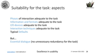 www.dadda.it roberto@dadda.it Excellence in usability 1st semester 2021-2022 28
Suitability for the task: aspects
Phases of interaction adequate to the task
Information and formats adequate to the task
I/O devices adequate to the task
Interaction techniques adequate to the task
Typical Defaults
But...
Essential dialogue (no unnecessary redundancy for the task)
 