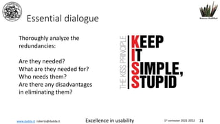 www.dadda.it roberto@dadda.it Excellence in usability 1st semester 2021-2022 31
Essential dialogue
Thoroughly analyze the
redundancies:
Are they needed?
What are they needed for?
Who needs them?
Are there any disadvantages
in eliminating them?
 