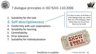 www.dadda.it roberto@dadda.it Excellence in usability 1st semester 2021-2022 32
7 dialogue principles in ISO 9241-110:2006
1. Suitability for the task
2. Self descriptiveness
3. Conformity with user expectations
4. Suitability for learning
5. Controllability
6. Error tolerance
7. Suitability for individualization
It is clear to users, at all times, in
which dialogue they are, where
they are in the dialogue, which
actions they can do and how
these can be made
 