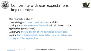 www.dadda.it roberto@dadda.it Excellence in usability 1st semester 2021-2022 37
Conformity with user expectations
implemented
This principle is about:
...examining used terms and phrases carefully
...using the same pattern of interaction in all phases of the
application (consistency)
...following the guidelines of the particular device used
...using fonts, graphic shapes and colors in a consistent way
throughout the application
 