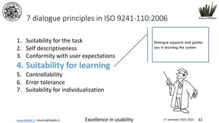 www.dadda.it roberto@dadda.it Excellence in usability 1st semester 2021-2022 41
7 dialogue principles in ISO 9241-110:2006
1. Suitability for the task
2. Self descriptiveness
3. Conformity with user expectations
4. Suitability for learning
5. Controllability
6. Error tolerance
7. Suitability for individualization
Dialogue supports and guides
you in learning the system
 