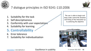 www.dadda.it roberto@dadda.it Excellence in usability 1st semester 2021-2022 46
7 dialogue principles in ISO 9241-110:2006
1. Suitability for the task
2. Self descriptiveness
3. Conformity with user expectations
4. Suitability for learning
5. Controllability
6. Error tolerance
7. Suitability for individualization
The user is able to begin and
keep under control the direction
and timing of the interaction up
to achieving the objective
 