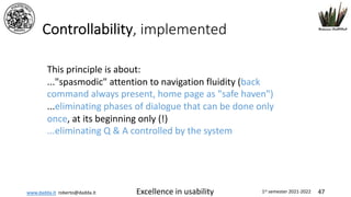 www.dadda.it roberto@dadda.it Excellence in usability 1st semester 2021-2022 47
Controllability, implemented
This principle is about:
..."spasmodic" attention to navigation fluidity (back
command always present, home page as "safe haven")
...eliminating phases of dialogue that can be done only
once, at its beginning only (!)
...eliminating Q & A controlled by the system
 