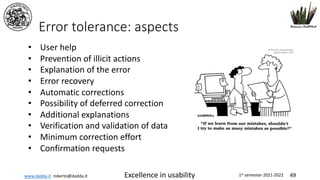 www.dadda.it roberto@dadda.it Excellence in usability 1st semester 2021-2022 49
Error tolerance: aspects
• User help
• Prevention of illicit actions
• Explanation of the error
• Error recovery
• Automatic corrections
• Possibility of deferred correction
• Additional explanations
• Verification and validation of data
• Minimum correction effort
• Confirmation requests
 