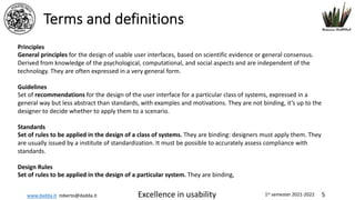 www.dadda.it roberto@dadda.it Excellence in usability 1st semester 2021-2022 5
Terms and definitions
Principles
General principles for the design of usable user interfaces, based on scientific evidence or general consensus.
Derived from knowledge of the psychological, computational, and social aspects and are independent of the
technology. They are often expressed in a very general form.
Guidelines
Set of recommendations for the design of the user interface for a particular class of systems, expressed in a
general way but less abstract than standards, with examples and motivations. They are not binding, it’s up to the
designer to decide whether to apply them to a scenario.
Standards
Set of rules to be applied in the design of a class of systems. They are binding: designers must apply them. They
are usually issued by a institute of standardization. It must be possible to accurately assess compliance with
standards.
Design Rules
Set of rules to be applied in the design of a particular system. They are binding,
 