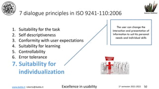 www.dadda.it roberto@dadda.it Excellence in usability 1st semester 2021-2022 50
7 dialogue principles in ISO 9241-110:2006
1. Suitability for the task
2. Self descriptiveness
3. Conformity with user expectations
4. Suitability for learning
5. Controllability
6. Error tolerance
7. Suitability for
individualization
The user can change the
interaction and presentation of
information to suit his personal
needs and individual skills
 