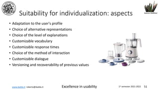 www.dadda.it roberto@dadda.it Excellence in usability 1st semester 2021-2022 51
Suitability for individualization: aspects
• Adaptation to the user's profile
• Choice of alternative representations
• Choice of the level of explanations
• Customizable vocabulary
• Customizable response times
• Choice of the method of interaction
• Customizable dialogue
• Versioning and recoverability of previous values
 